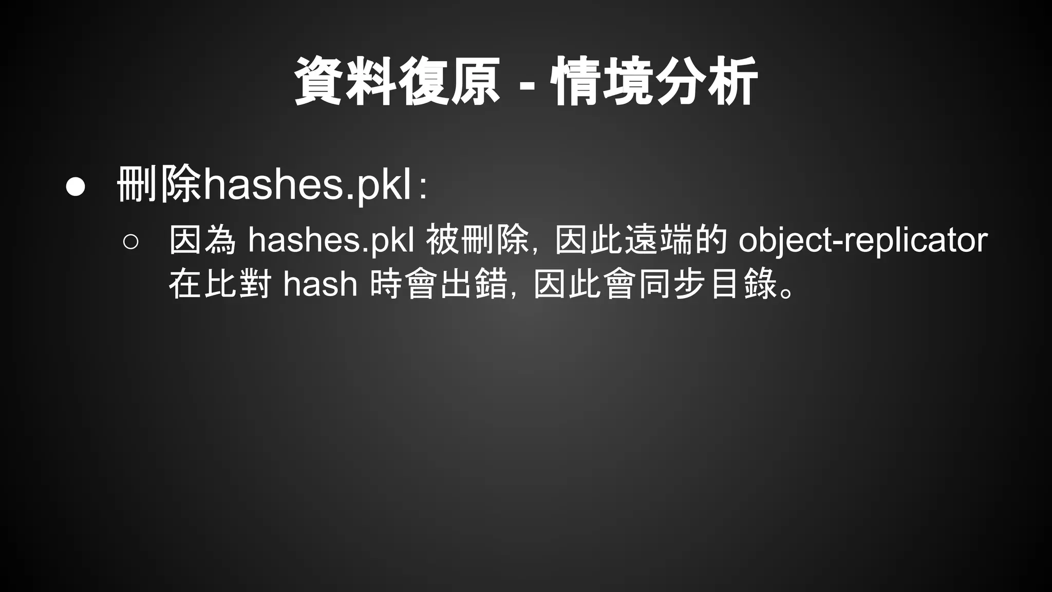資料復原 - 情境分析
● 刪除hashes.pkl：
○ 因為 hashes.pkl 被刪除，因此遠端的 object-replicator
在比對 hash 時會出錯，因此會同步目錄。
 