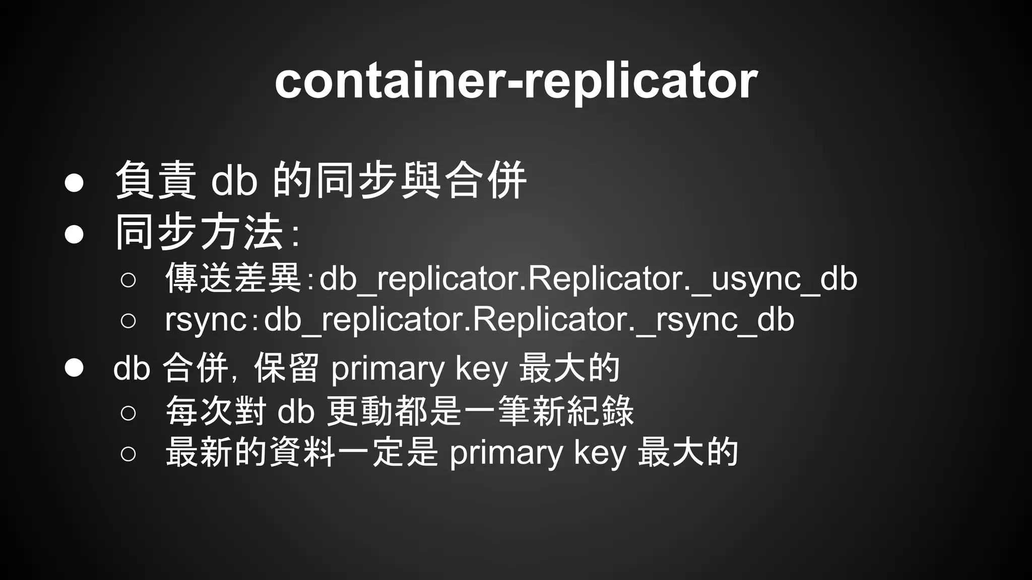 ● 負責 db 的同步與合併
● 同步方法：
○ 傳送差異：db_replicator.Replicator._usync_db
○ rsync：db_replicator.Replicator._rsync_db
● db 合併，保留 primary key 最大的
○ 每次對 db 更動都是一筆新紀錄
○ 最新的資料一定是 primary key 最大的
container-replicator
 