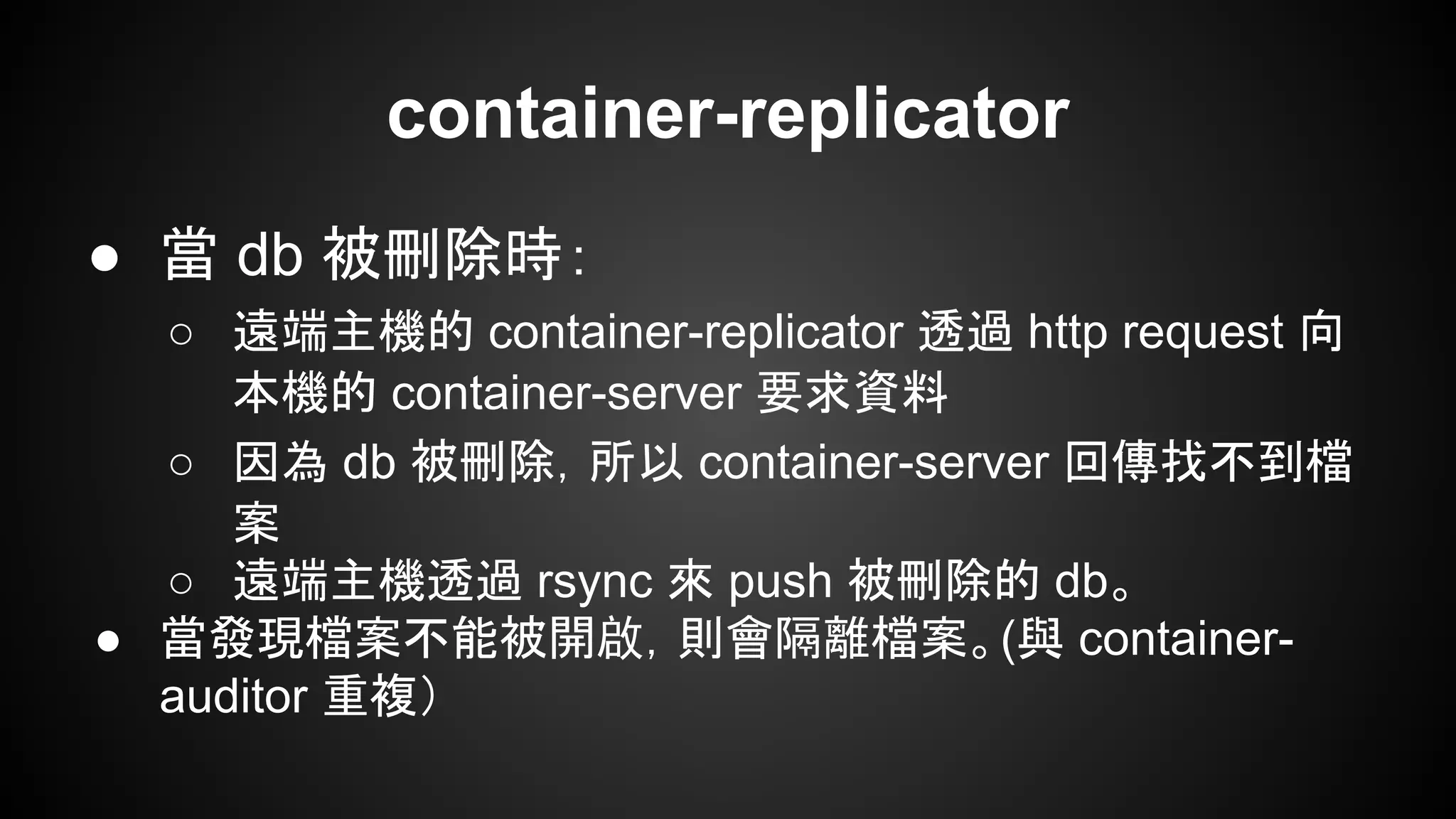 container-replicator
● 當 db 被刪除時：
○ 遠端主機的 container-replicator 透過 http request 向
本機的 container-server 要求資料
○ 因為 db 被刪除，所以 container-server 回傳找不到檔
案
○ 遠端主機透過 rsync 來 push 被刪除的 db。
● 當發現檔案不能被開啟，則會隔離檔案。(與 container-
auditor 重複）
 