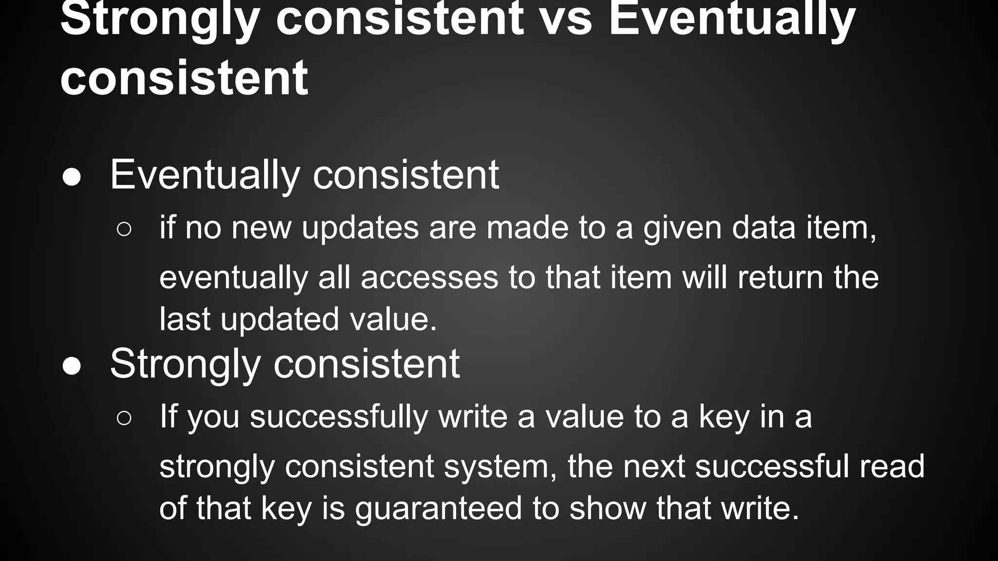 Strongly consistent vs Eventually
consistent
● Eventually consistent
○ if no new updates are made to a given data item,
eventually all accesses to that item will return the
last updated value.
● Strongly consistent
○ If you successfully write a value to a key in a
strongly consistent system, the next successful read
of that key is guaranteed to show that write.
 