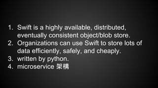swift
1. Swift is a highly available, distributed,
eventually consistent object/blob store.
2. Organizations can use Swift to store lots of
data efficiently, safely, and cheaply.
3. written by python.
4. microservice 架構
 