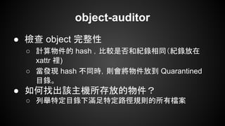 object-auditor
● 檢查 object 完整性
○ 計算物件的 hash ，比較是否和紀錄相同（紀錄放在
xattr 裡)
○ 當發現 hash 不同時，則會將物件放到 Quarantined
目錄。
● 如何找出該主機所存放的物件？
○ 列舉特定目錄下滿足特定路徑規則的所有檔案
 