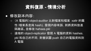 資料復原 - 情境分析
● 修改副本内容：
○ （A 電腦的）object-auditor 比對檔案和檔案 xattr 的屬
性（檔案長度與 hash)，發現內容有誤，則將資料放進
隔離區。並修改 hahses.pkl
○ 遠端的 object-replicator 發現 A 電腦的資料 hashes.
pkl 和自己的不同，則會試圖 push 自己的電腦資料到
A 電腦
 