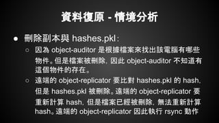 資料復原 - 情境分析
● 刪除副本與 hashes.pkl：
○ 因為 object-auditor 是根據檔案來找出該電腦有哪些
物件。但是檔案被刪除，因此 object-auditor 不知道有
這個物件的存在。
○ 遠端的 object-replicator 要比對 hashes.pkl 的 hash，
但是 hashes.pkl 被刪除。遠端的 object-replicator 要
重新計算 hash，但是檔案已經被刪除，無法重新計算
hash。遠端的 object-replicator 因此執行 rsync 動作
 