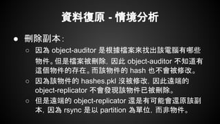資料復原 - 情境分析
● 刪除副本：
○ 因為 object-auditor 是根據檔案來找出該電腦有哪些
物件。但是檔案被刪除，因此 object-auditor 不知道有
這個物件的存在。而該物件的 hash 也不會被修改。
○ 因為該物件的 hashes.pkl 沒被修改，因此遠端的
object-replicator 不會發現該物件已被刪除。
○ 但是遠端的 object-replicator 還是有可能會還原該副
本，因為 rsync 是以 partition 為單位，而非物件。
 