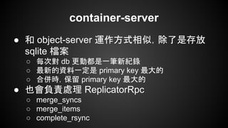 container-server
● 和 object-server 運作方式相似，除了是存放
sqlite 檔案
○ 每次對 db 更動都是一筆新紀錄
○ 最新的資料一定是 primary key 最大的
○ 合併時，保留 primary key 最大的
● 也會負責處理 ReplicatorRpc
○ merge_syncs
○ merge_items
○ complete_rsync
 