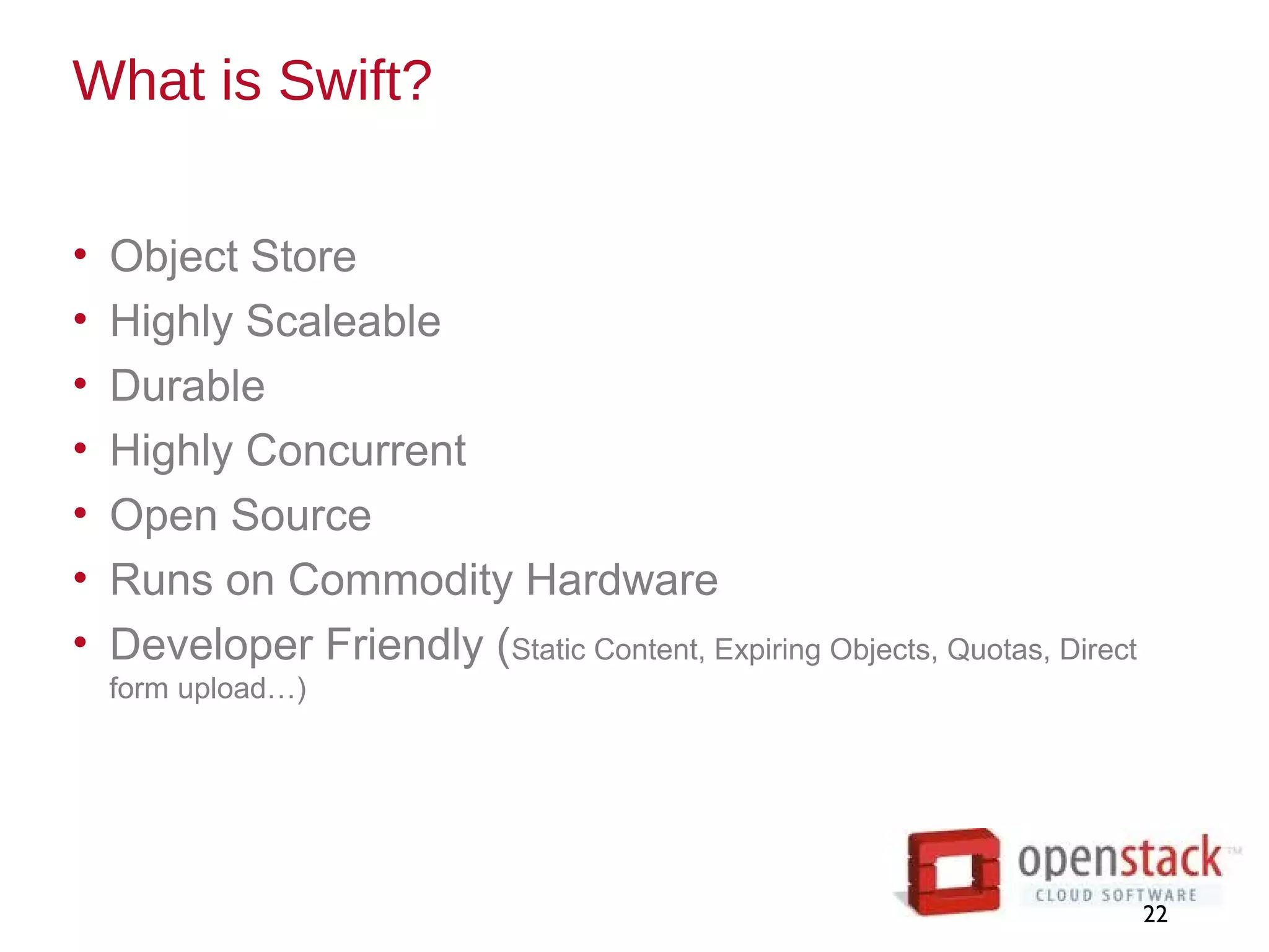 What is Swift?
• Object Store
• Highly Scaleable
• Durable
• Highly Concurrent
• Open Source
• Runs on Commodity Hardware
• Developer Friendly (Static Content, Expiring Objects, Quotas, Direct
form upload…)
22
 