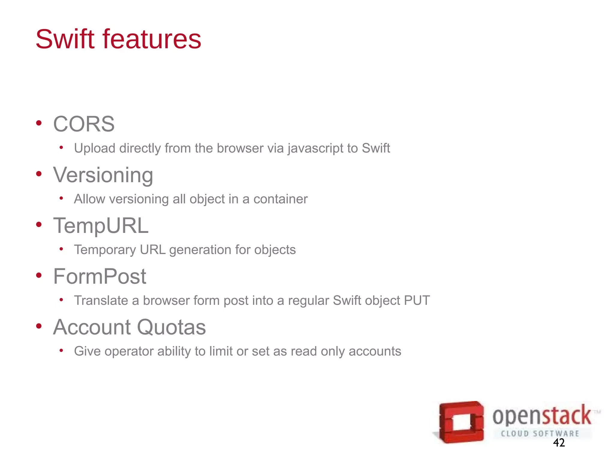 Swift features
• CORS
• Upload directly from the browser via javascript to Swift
• Versioning
• Allow versioning all object in a container
• TempURL
• Temporary URL generation for objects
• FormPost
• Translate a browser form post into a regular Swift object PUT
• Account Quotas
• Give operator ability to limit or set as read only accounts
42
 