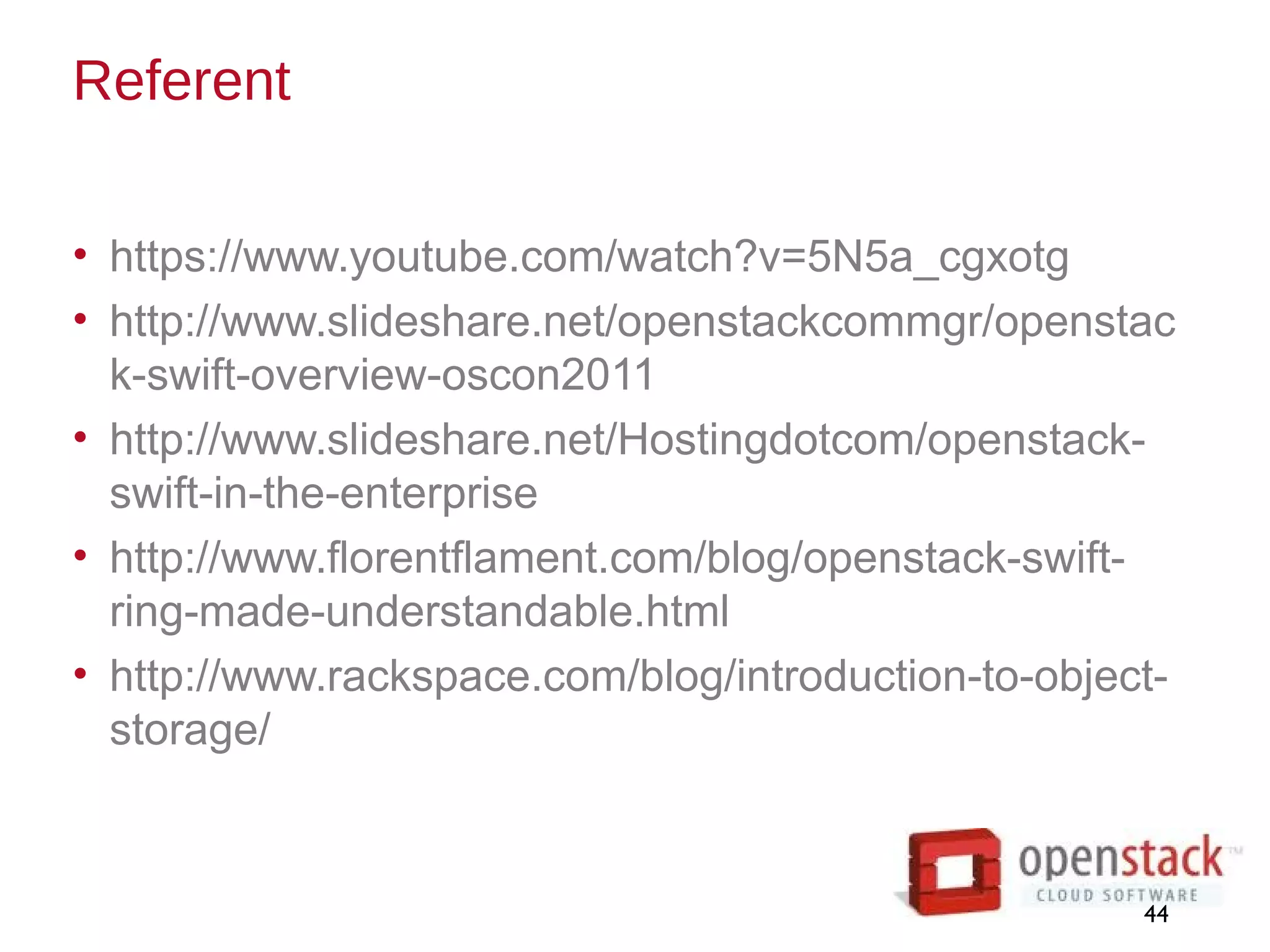 Referent
• https://www.youtube.com/watch?v=5N5a_cgxotg
• http://www.slideshare.net/openstackcommgr/openstac
k-swift-overview-oscon2011
• http://www.slideshare.net/Hostingdotcom/openstack-
swift-in-the-enterprise
• http://www.florentflament.com/blog/openstack-swift-
ring-made-understandable.html
• http://www.rackspace.com/blog/introduction-to-object-
storage/
44
 