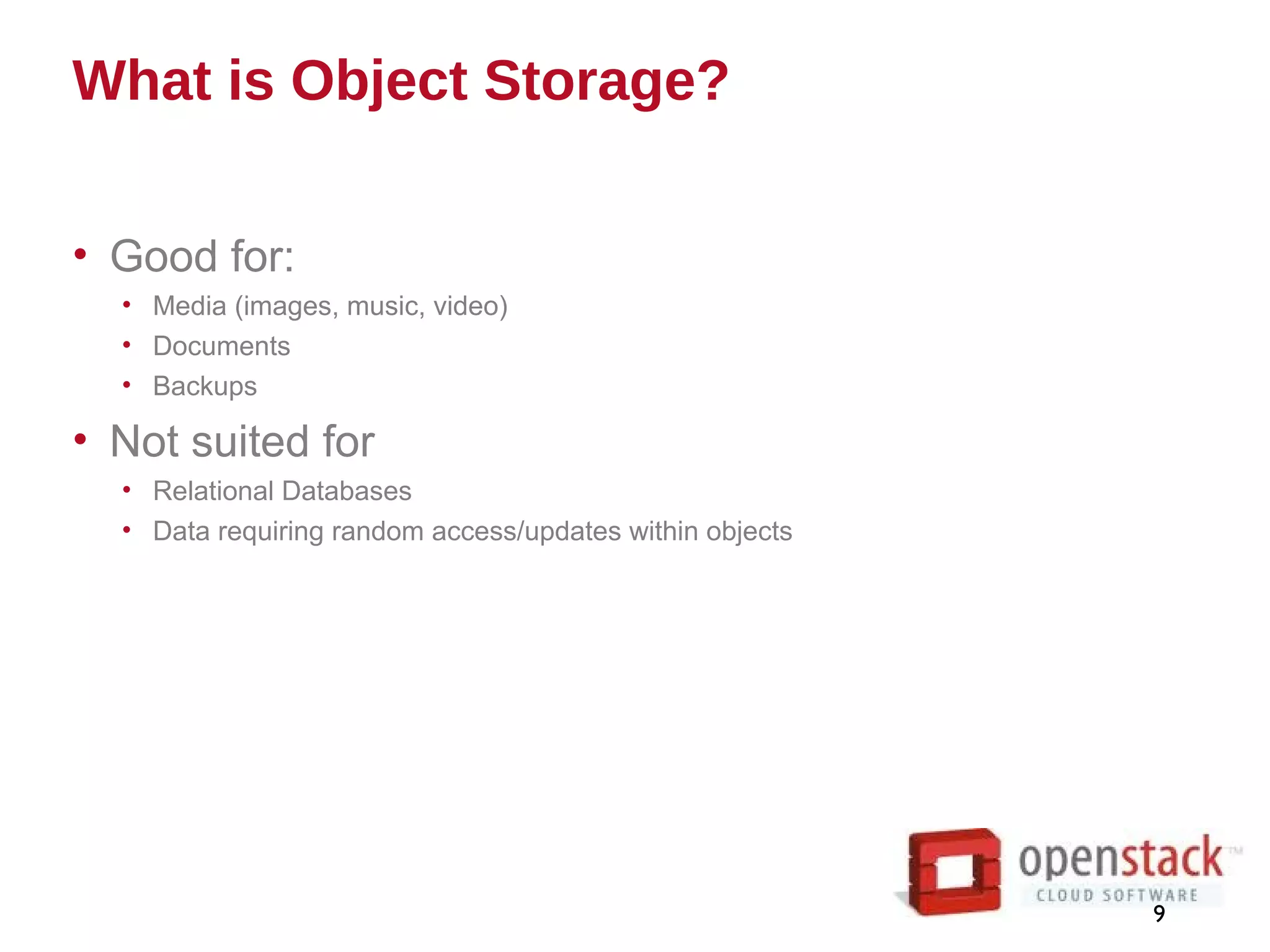 What is Object Storage?
• Good for:
• Media (images, music, video)
• Documents
• Backups
• Not suited for
• Relational Databases
• Data requiring random access/updates within objects
9
 