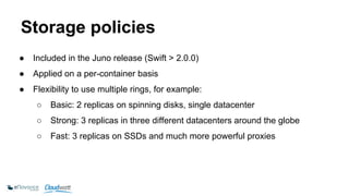 Storage policies 
● Included in the Juno release (Swift > 2.0.0) 
● Applied on a per-container basis 
● Flexibility to use multiple rings, for example: 
○ Basic: 2 replicas on spinning disks, single datacenter 
○ Strong: 3 replicas in three different datacenters around the globe 
○ Fast: 3 replicas on SSDs and much more powerful proxies 
 