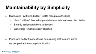 Maintainability by Simplicity 
● Standalone `swift-ring-builder` tool to manipulate the Ring 
○ Uses `builders` files to keep architectural information on the cluster 
○ Smartly assigns partitions to devices 
○ Generates Ring files easily checked 
● Processes on Swift nodes focus on ensuring that files are stored 
uncorrupted at the appropriate location 
 
