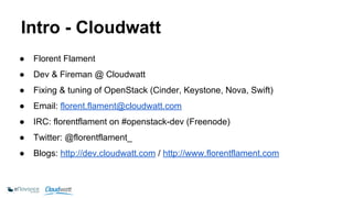 Intro - Cloudwatt 
● Florent Flament 
● Dev & Fireman @ Cloudwatt 
● Fixing & tuning of OpenStack (Cinder, Keystone, Nova, Swift) 
● Email: florent.flament@cloudwatt.com 
● IRC: florentflament on #openstack-dev (Freenode) 
● Twitter: @florentflament_ 
● Blogs: http://dev.cloudwatt.com / http://www.florentflament.com 
 