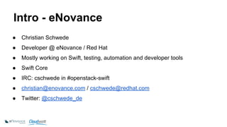 Intro - eNovance 
● Christian Schwede 
● Developer @ eNovance / Red Hat 
● Mostly working on Swift, testing, automation and developer tools 
● Swift Core 
● IRC: cschwede in #openstack-swift 
● christian@enovance.com / cschwede@redhat.com 
● Twitter: @cschwede_de 
 