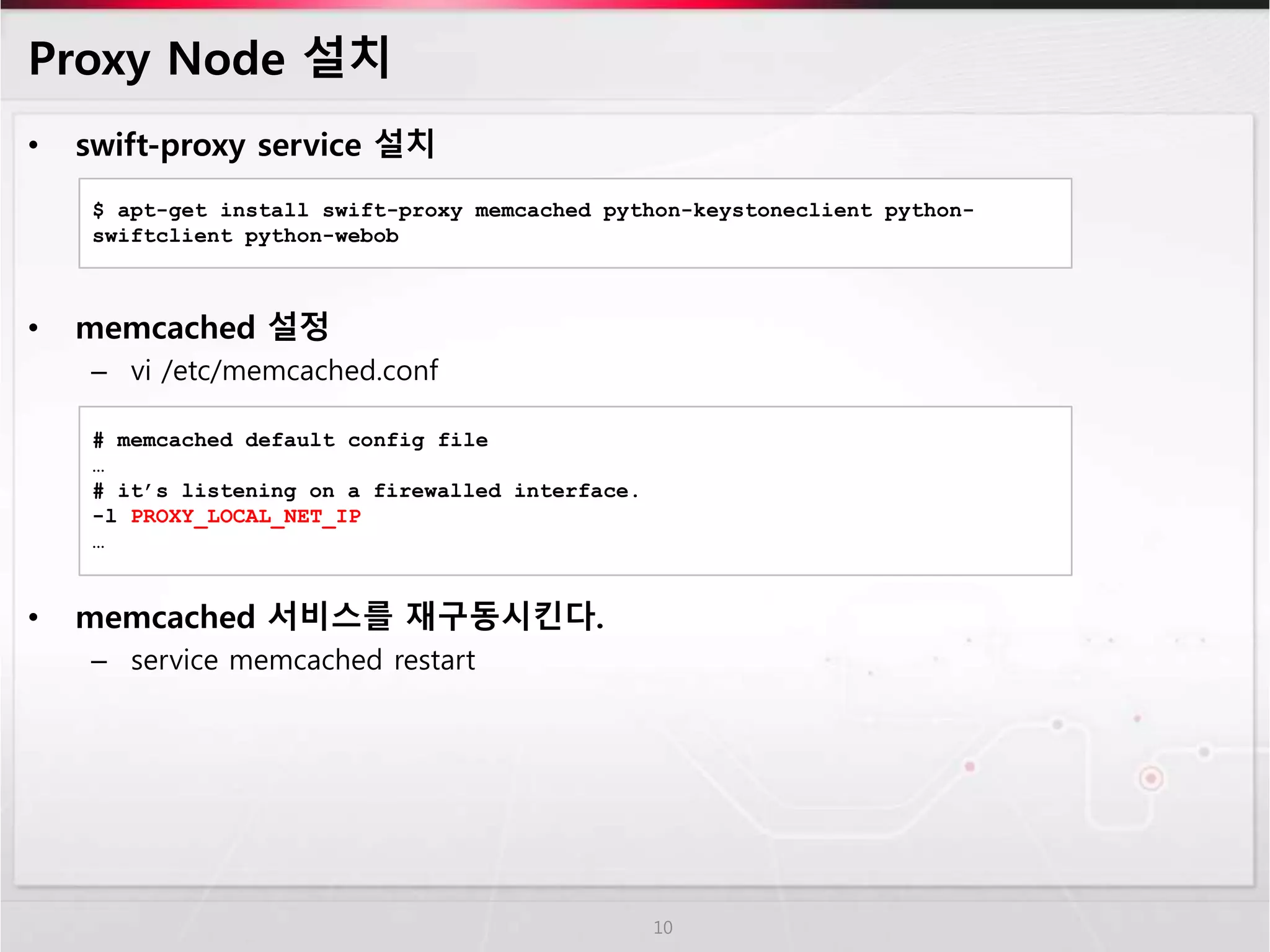 Proxy Node 설치
• swift-proxy service 설치
• memcached 설정
– vi /etc/memcached.conf
• memcached 서비스를 재구동시킨다.
– service memcached restart
10
$ apt-get install swift-proxy memcached python-keystoneclient python-
swiftclient python-webob
# memcached default config file
…
# it’s listening on a firewalled interface.
-l PROXY_LOCAL_NET_IP
…
 