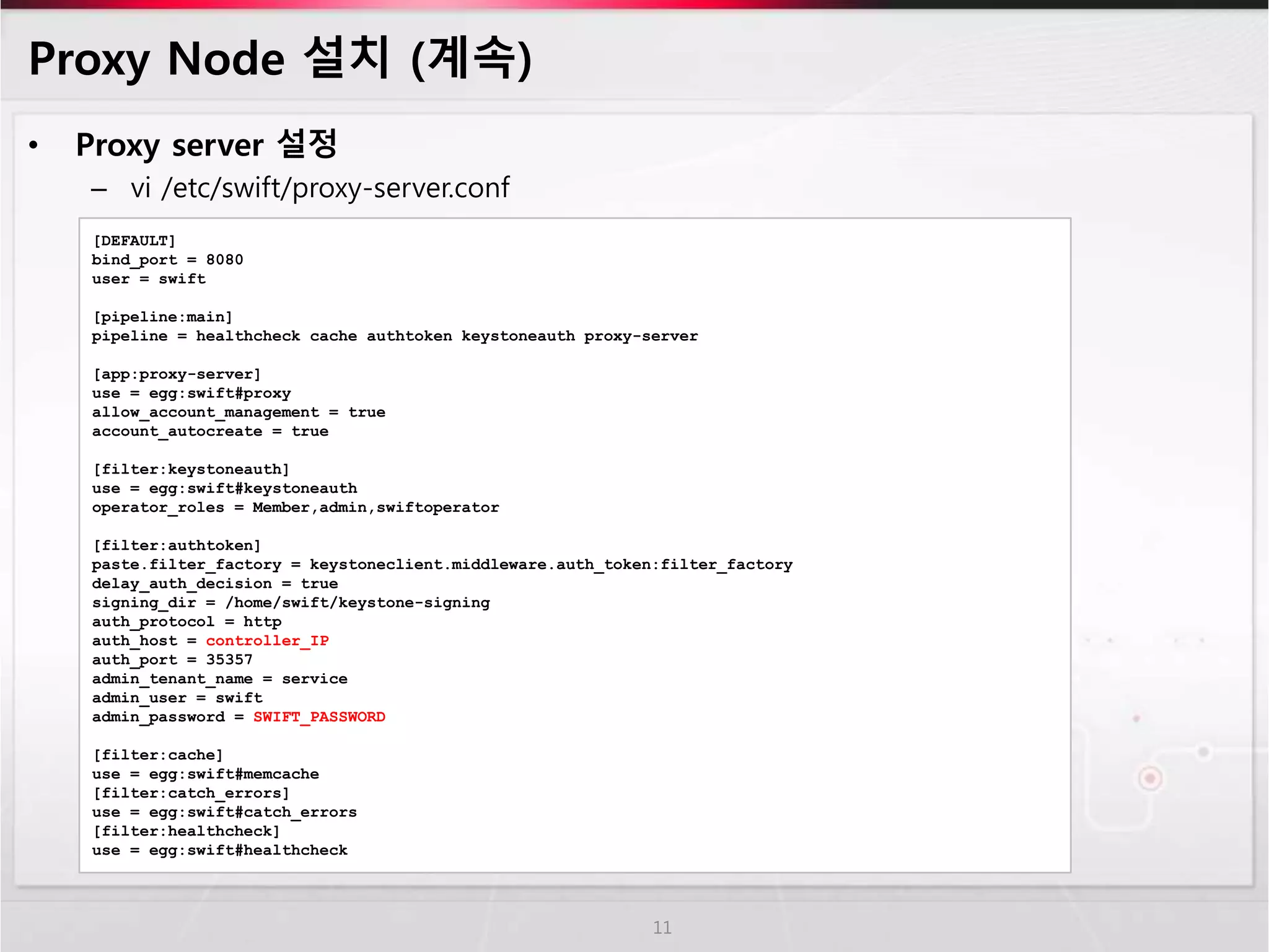 Proxy Node 설치 (계속)
• Proxy server 설정
– vi /etc/swift/proxy-server.conf
11
[DEFAULT]
bind_port = 8080
user = swift
[pipeline:main]
pipeline = healthcheck cache authtoken keystoneauth proxy-server
[app:proxy-server]
use = egg:swift#proxy
allow_account_management = true
account_autocreate = true
[filter:keystoneauth]
use = egg:swift#keystoneauth
operator_roles = Member,admin,swiftoperator
[filter:authtoken]
paste.filter_factory = keystoneclient.middleware.auth_token:filter_factory
delay_auth_decision = true
signing_dir = /home/swift/keystone-signing
auth_protocol = http
auth_host = controller_IP
auth_port = 35357
admin_tenant_name = service
admin_user = swift
admin_password = SWIFT_PASSWORD
[filter:cache]
use = egg:swift#memcache
[filter:catch_errors]
use = egg:swift#catch_errors
[filter:healthcheck]
use = egg:swift#healthcheck
 