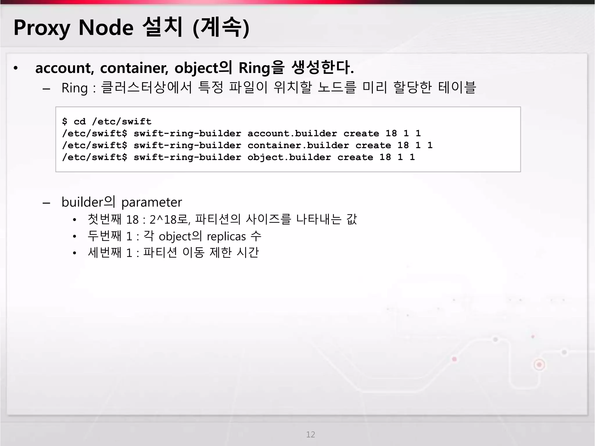 Proxy Node 설치 (계속)
• account, container, object의 Ring을 생성한다.
– Ring : 클러스터상에서 특정 파일이 위치할 노드를 미리 할당한 테이블
– builder의 parameter
• 첫번째 18 : 2^18로, 파티션의 사이즈를 나타내는 값
• 두번째 1 : 각 object의 replicas 수
• 세번째 1 : 파티션 이동 제한 시간
12
$ cd /etc/swift
/etc/swift$ swift-ring-builder account.builder create 18 1 1
/etc/swift$ swift-ring-builder container.builder create 18 1 1
/etc/swift$ swift-ring-builder object.builder create 18 1 1
 