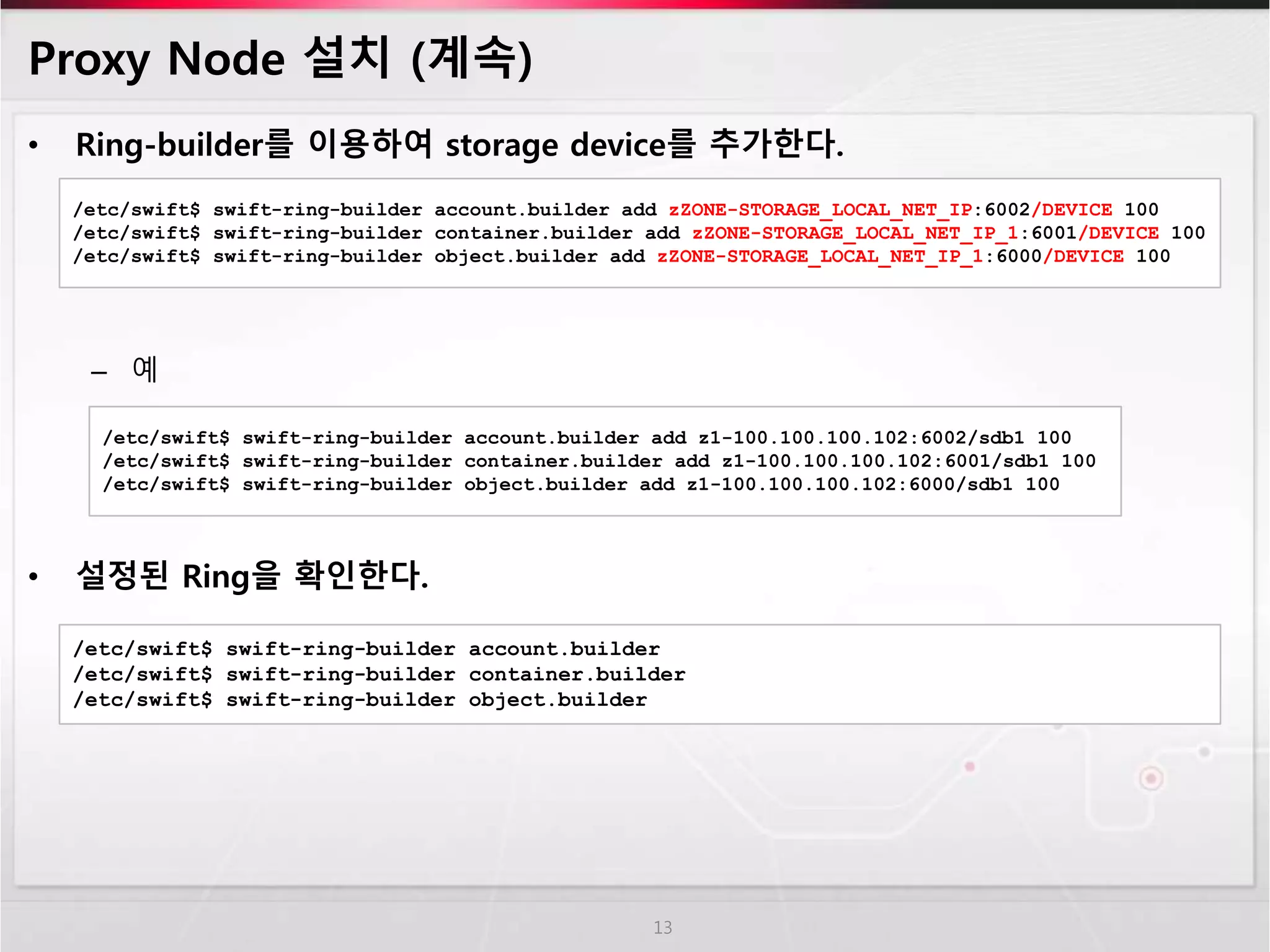 Proxy Node 설치 (계속)
• Ring-builder를 이용하여 storage device를 추가한다.
– 예
• 설정된 Ring을 확인한다.
13
/etc/swift$ swift-ring-builder account.builder add zZONE-STORAGE_LOCAL_NET_IP:6002/DEVICE 100
/etc/swift$ swift-ring-builder container.builder add zZONE-STORAGE_LOCAL_NET_IP_1:6001/DEVICE 100
/etc/swift$ swift-ring-builder object.builder add zZONE-STORAGE_LOCAL_NET_IP_1:6000/DEVICE 100
/etc/swift$ swift-ring-builder account.builder add z1-100.100.100.102:6002/sdb1 100
/etc/swift$ swift-ring-builder container.builder add z1-100.100.100.102:6001/sdb1 100
/etc/swift$ swift-ring-builder object.builder add z1-100.100.100.102:6000/sdb1 100
/etc/swift$ swift-ring-builder account.builder
/etc/swift$ swift-ring-builder container.builder
/etc/swift$ swift-ring-builder object.builder
 