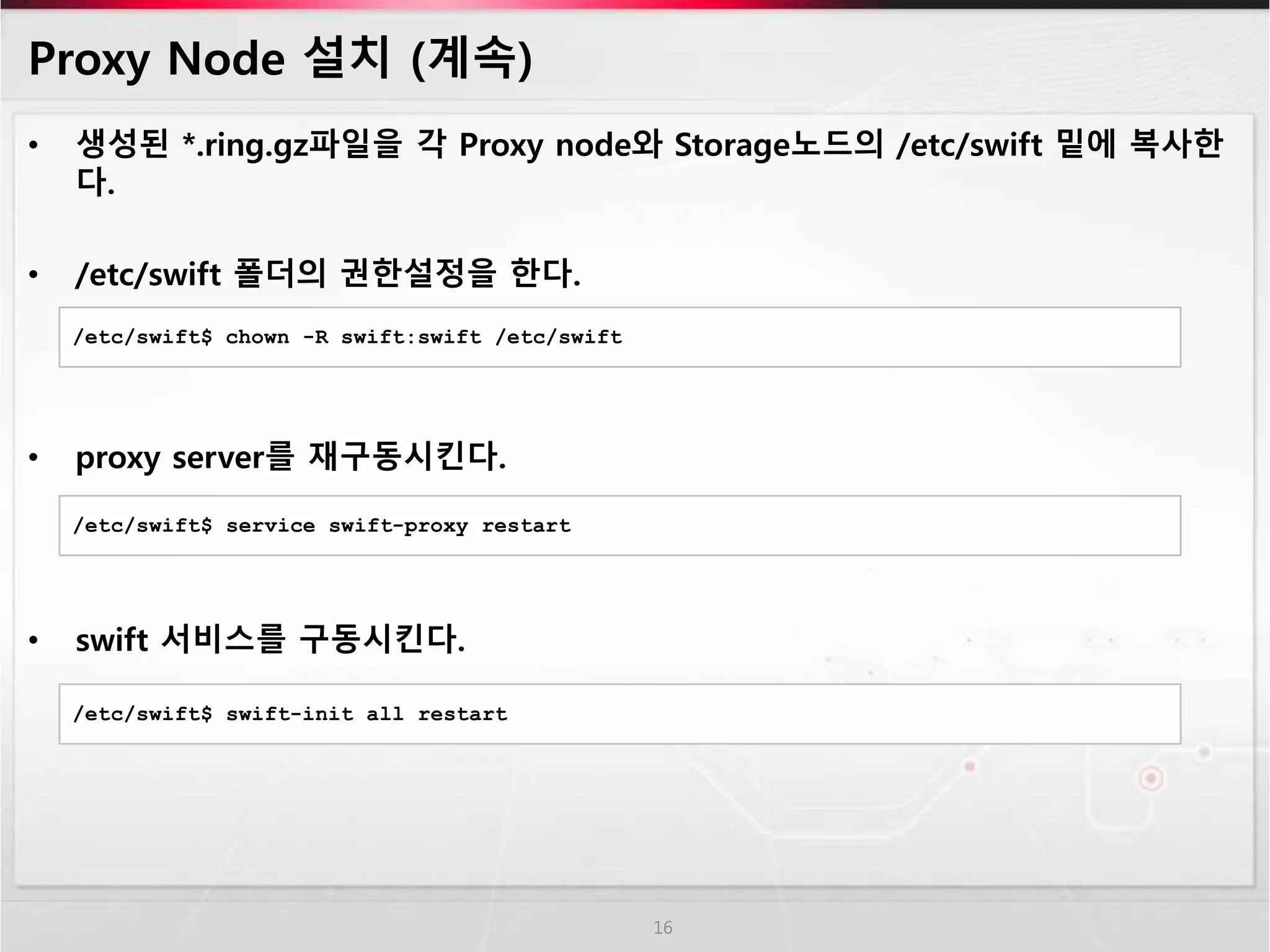 Proxy Node 설치 (계속)
• 생성된 *.ring.gz파일을 각 Proxy node와 Storage노드의 /etc/swift 밑에 복사한
다.
• /etc/swift 폴더의 권한설정을 한다.
• proxy server를 재구동시킨다.
• swift 서비스를 구동시킨다.
16
/etc/swift$ chown -R swift:swift /etc/swift
/etc/swift$ service swift-proxy restart
/etc/swift$ swift-init all restart
 