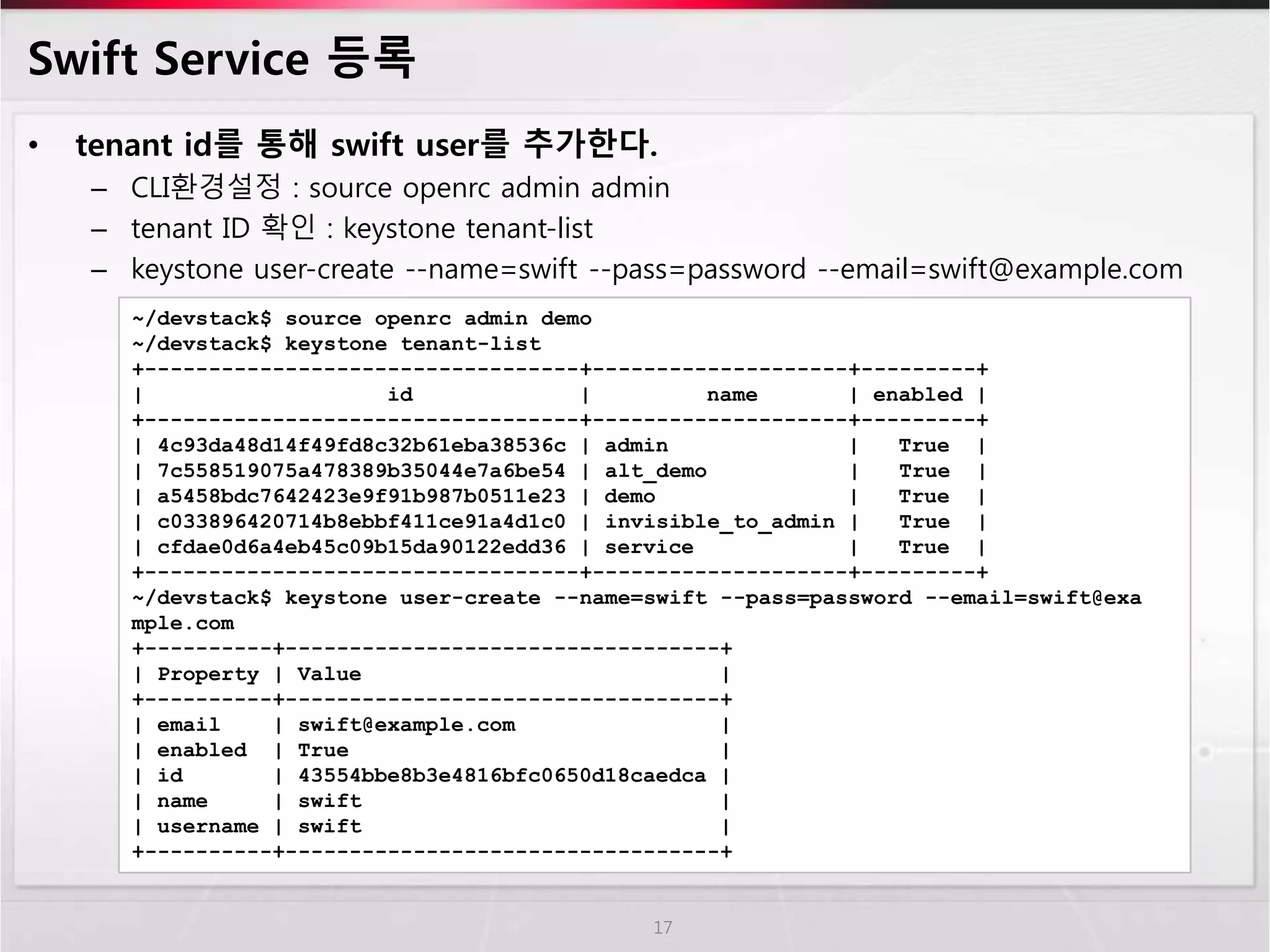Swift Service 등록
• tenant id를 통해 swift user를 추가한다.
– CLI환경설정 : source openrc admin admin
– tenant ID 확인 : keystone tenant-list
– keystone user-create --name=swift --pass=password --email=swift@example.com
17
~/devstack$ source openrc admin demo
~/devstack$ keystone tenant-list
+----------------------------------+--------------------+---------+
| id | name | enabled |
+----------------------------------+--------------------+---------+
| 4c93da48d14f49fd8c32b61eba38536c | admin | True |
| 7c558519075a478389b35044e7a6be54 | alt_demo | True |
| a5458bdc7642423e9f91b987b0511e23 | demo | True |
| c033896420714b8ebbf411ce91a4d1c0 | invisible_to_admin | True |
| cfdae0d6a4eb45c09b15da90122edd36 | service | True |
+----------------------------------+--------------------+---------+
~/devstack$ keystone user-create --name=swift --pass=password --email=swift@exa
mple.com
+----------+----------------------------------+
| Property | Value |
+----------+----------------------------------+
| email | swift@example.com |
| enabled | True |
| id | 43554bbe8b3e4816bfc0650d18caedca |
| name | swift |
| username | swift |
+----------+----------------------------------+
 