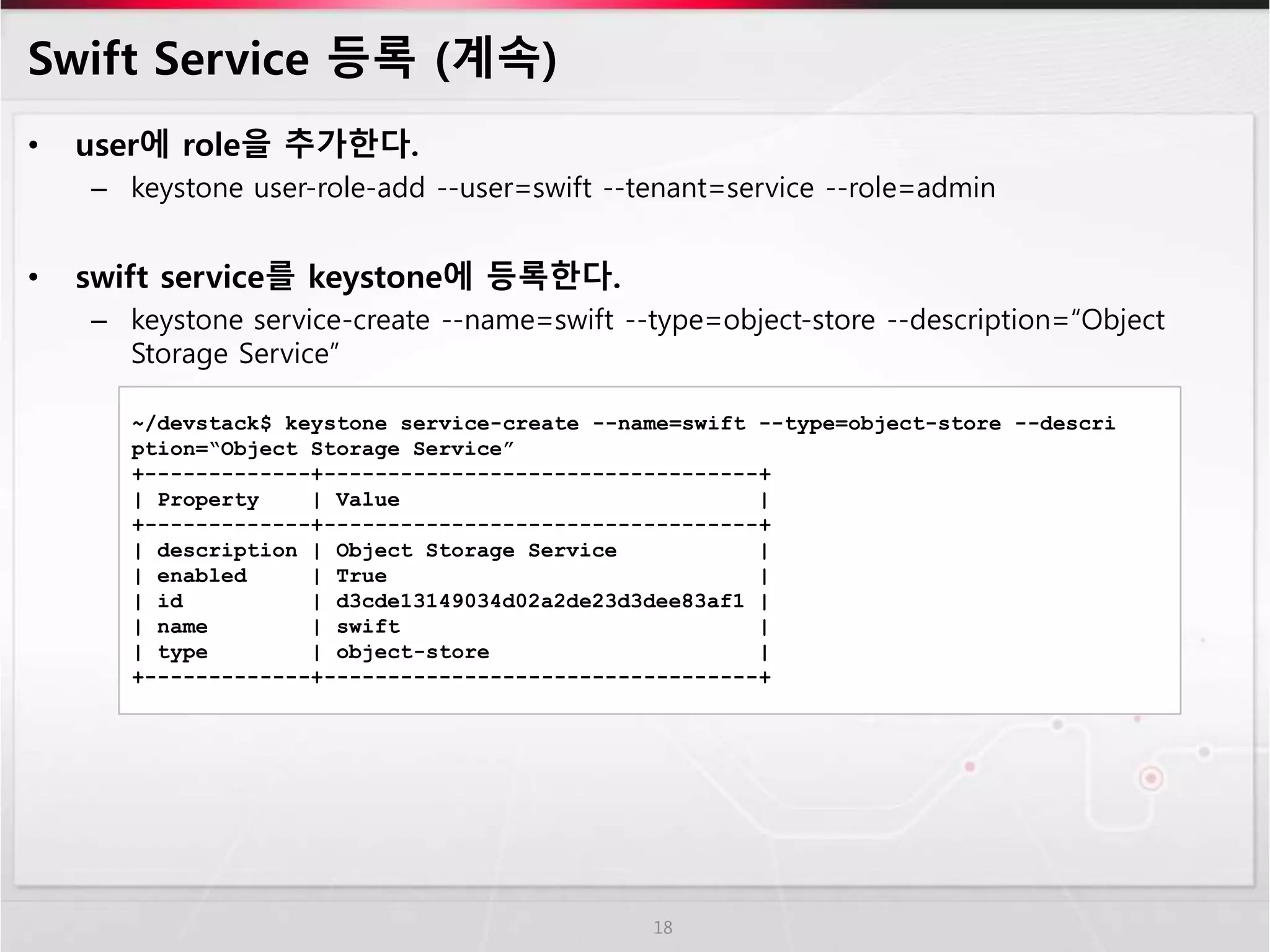 Swift Service 등록 (계속)
• user에 role을 추가한다.
– keystone user-role-add --user=swift --tenant=service --role=admin
• swift service를 keystone에 등록한다.
– keystone service-create --name=swift --type=object-store --description=“Object
Storage Service”
18
~/devstack$ keystone service-create --name=swift --type=object-store --descri
ption=“Object Storage Service”
+-------------+----------------------------------+
| Property | Value |
+-------------+----------------------------------+
| description | Object Storage Service |
| enabled | True |
| id | d3cde13149034d02a2de23d3dee83af1 |
| name | swift |
| type | object-store |
+-------------+----------------------------------+
 