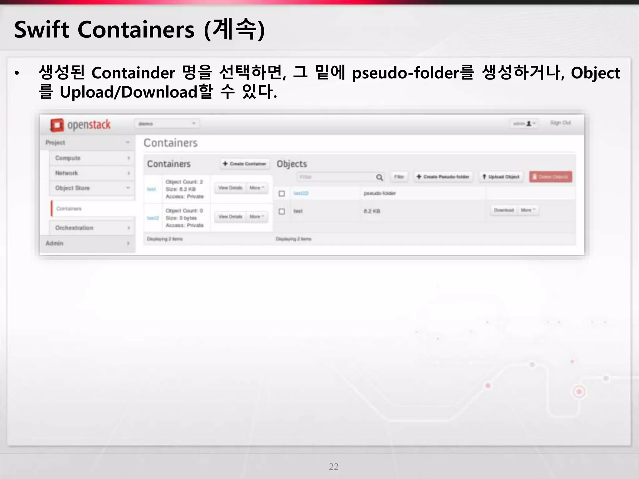 Swift Containers (계속)
• 생성된 Containder 명을 선택하면, 그 밑에 pseudo-folder를 생성하거나, Object
를 Upload/Download할 수 있다.
22
 