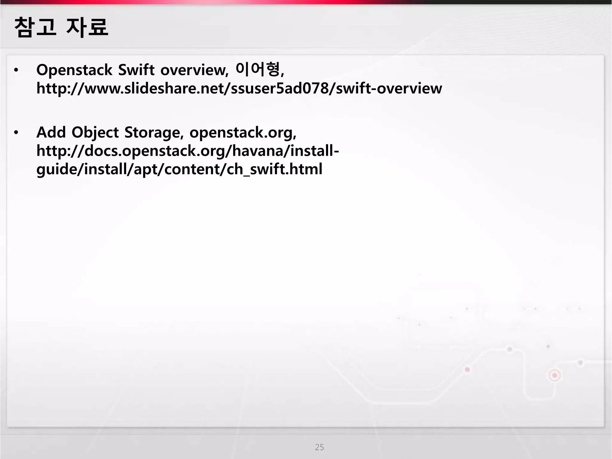 참고 자료
• Openstack Swift overview, 이어형,
http://www.slideshare.net/ssuser5ad078/swift-overview
• Add Object Storage, openstack.org,
http://docs.openstack.org/havana/install-
guide/install/apt/content/ch_swift.html
25
 