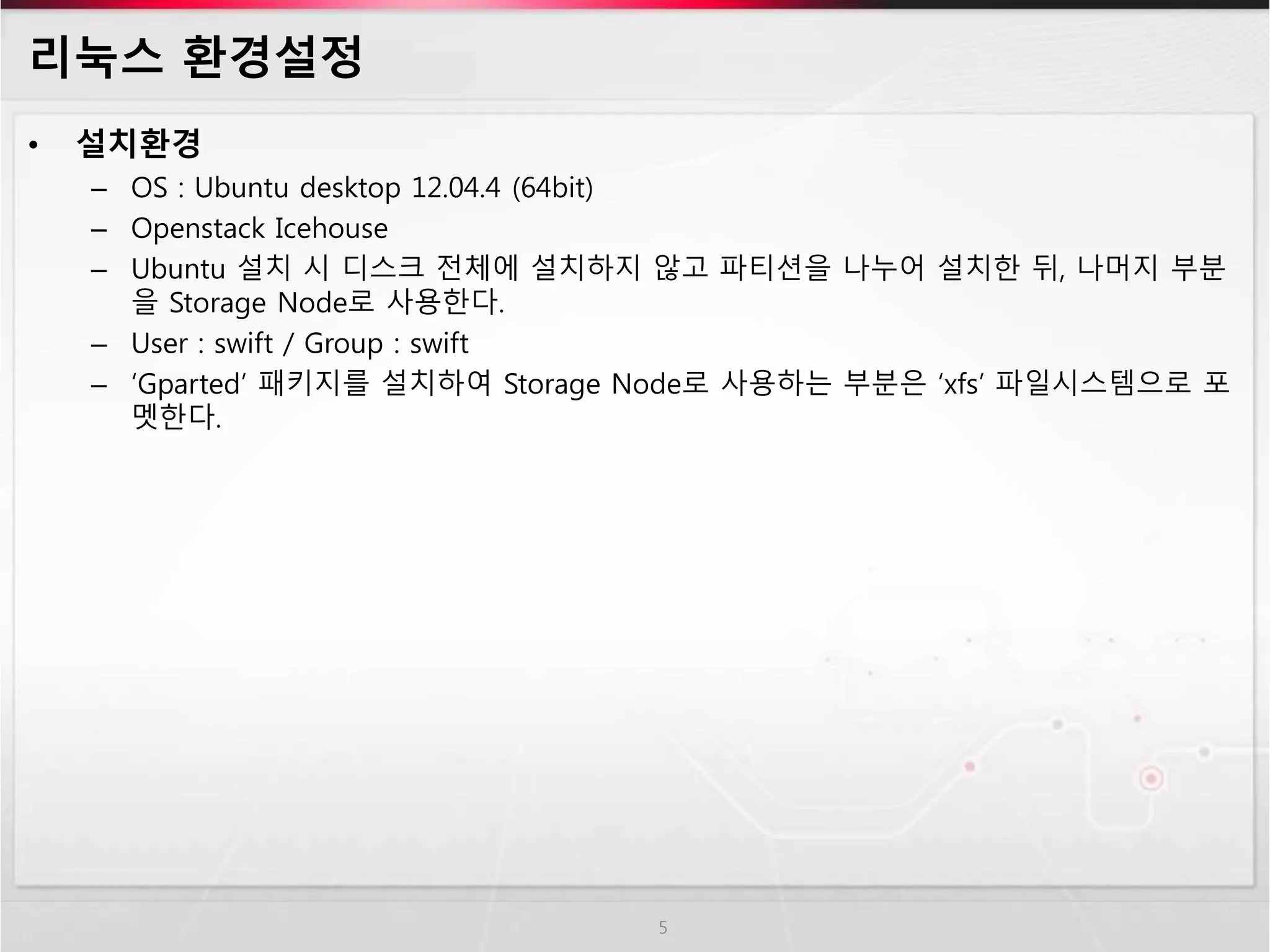 리눅스 환경설정
• 설치환경
– OS : Ubuntu desktop 12.04.4 (64bit)
– Openstack Icehouse
– Ubuntu 설치 시 디스크 전체에 설치하지 않고 파티션을 나누어 설치한 뒤, 나머지 부분
을 Storage Node로 사용한다.
– User : swift / Group : swift
– ‘Gparted’ 패키지를 설치하여 Storage Node로 사용하는 부분은 ‘xfs’ 파일시스템으로 포
멧한다.
5
 