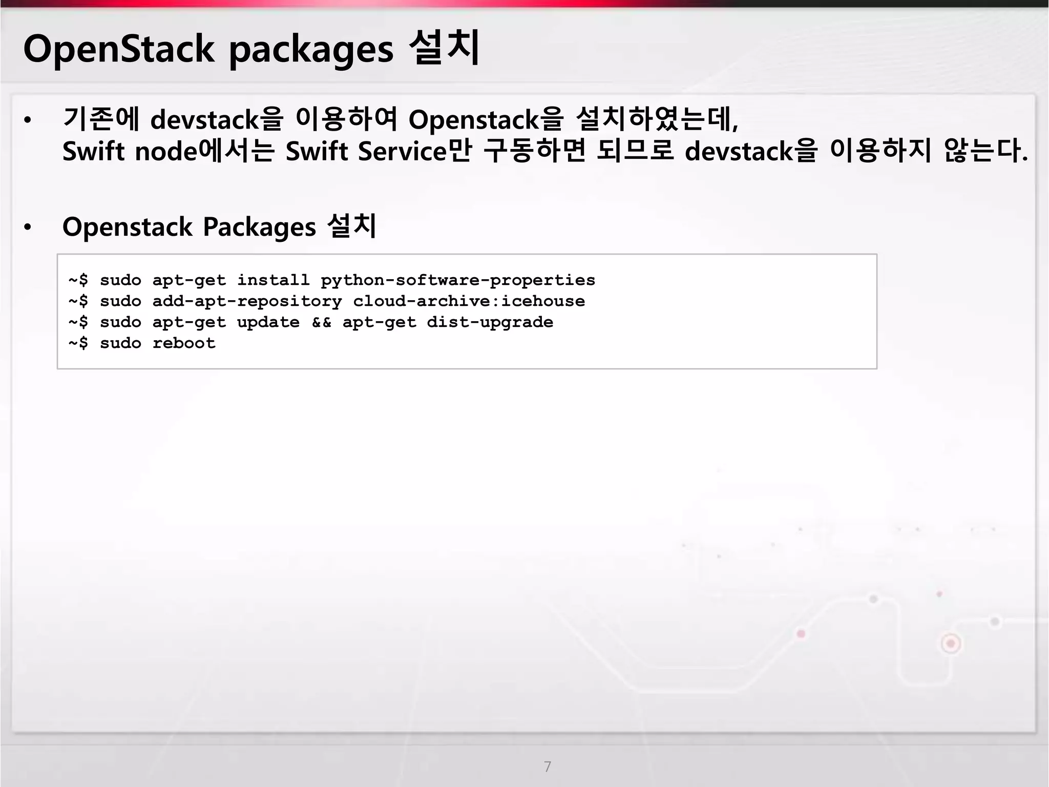 OpenStack packages 설치
• 기존에 devstack을 이용하여 Openstack을 설치하였는데,
Swift node에서는 Swift Service만 구동하면 되므로 devstack을 이용하지 않는다.
• Openstack Packages 설치
7
~$ sudo apt-get install python-software-properties
~$ sudo add-apt-repository cloud-archive:icehouse
~$ sudo apt-get update && apt-get dist-upgrade
~$ sudo reboot
 
