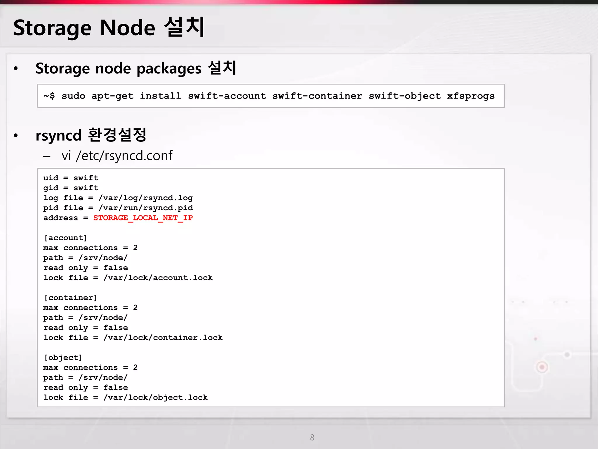 Storage Node 설치
• Storage node packages 설치
• rsyncd 환경설정
– vi /etc/rsyncd.conf
8
~$ sudo apt-get install swift-account swift-container swift-object xfsprogs
uid = swift
gid = swift
log file = /var/log/rsyncd.log
pid file = /var/run/rsyncd.pid
address = STORAGE_LOCAL_NET_IP
[account]
max connections = 2
path = /srv/node/
read only = false
lock file = /var/lock/account.lock
[container]
max connections = 2
path = /srv/node/
read only = false
lock file = /var/lock/container.lock
[object]
max connections = 2
path = /srv/node/
read only = false
lock file = /var/lock/object.lock
 
