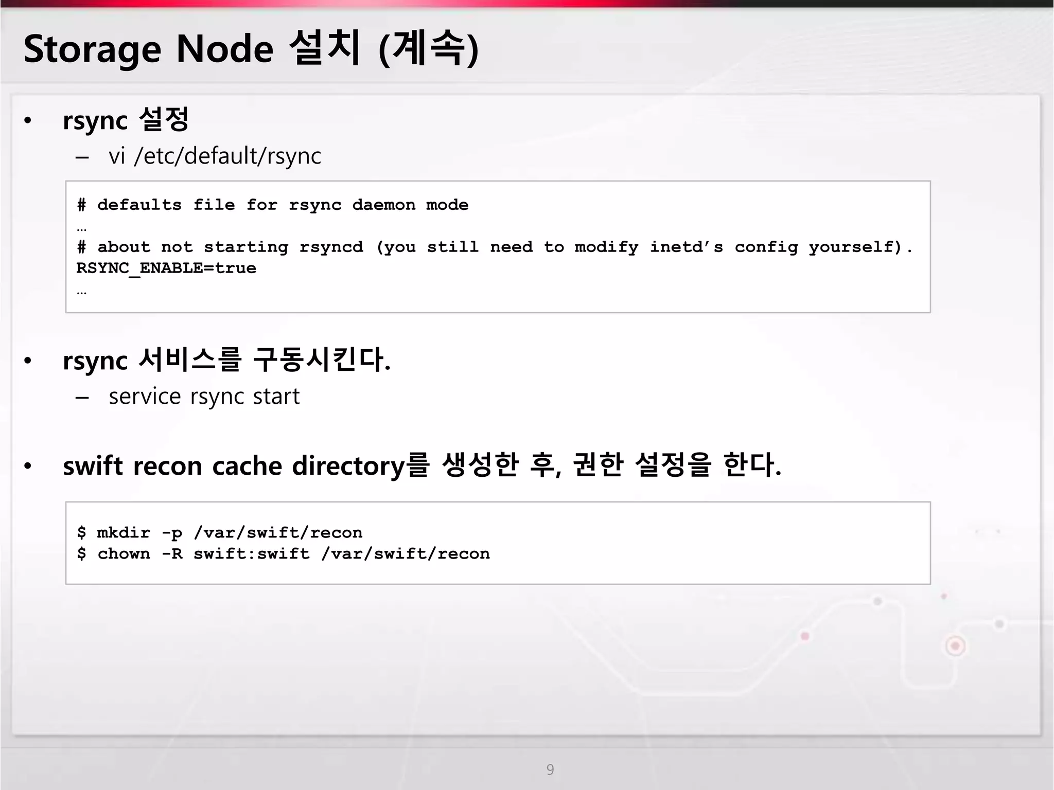 Storage Node 설치 (계속)
• rsync 설정
– vi /etc/default/rsync
• rsync 서비스를 구동시킨다.
– service rsync start
• swift recon cache directory를 생성한 후, 권한 설정을 한다.
9
# defaults file for rsync daemon mode
…
# about not starting rsyncd (you still need to modify inetd’s config yourself).
RSYNC_ENABLE=true
…
$ mkdir -p /var/swift/recon
$ chown -R swift:swift /var/swift/recon
 