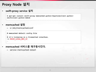 Proxy Node 설치
• swift-proxy service 설치
• memcached 설정
– vi /etc/memcached.conf
• memcached 서비스를 재구동시킨다.
– service memcached restart
10
$ apt-get install swift-proxy memcached python-keystoneclient python-
swiftclient python-webob
# memcached default config file
…
# it’s listening on a firewalled interface.
-l PROXY_LOCAL_NET_IP
…
 