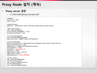 Proxy Node 설치 (계속)
• Proxy server 설정
– vi /etc/swift/proxy-server.conf
11
[DEFAULT]
bind_port = 8080
user = swift
[pipeline:main]
pipeline = healthcheck cache authtoken keystoneauth proxy-server
[app:proxy-server]
use = egg:swift#proxy
allow_account_management = true
account_autocreate = true
[filter:keystoneauth]
use = egg:swift#keystoneauth
operator_roles = Member,admin,swiftoperator
[filter:authtoken]
paste.filter_factory = keystoneclient.middleware.auth_token:filter_factory
delay_auth_decision = true
signing_dir = /home/swift/keystone-signing
auth_protocol = http
auth_host = controller_IP
auth_port = 35357
admin_tenant_name = service
admin_user = swift
admin_password = SWIFT_PASSWORD
[filter:cache]
use = egg:swift#memcache
[filter:catch_errors]
use = egg:swift#catch_errors
[filter:healthcheck]
use = egg:swift#healthcheck
 