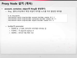 Proxy Node 설치 (계속)
• account, container, object의 Ring을 생성한다.
– Ring : 클러스터상에서 특정 파일이 위치할 노드를 미리 할당한 테이블
– builder의 parameter
• 첫번째 18 : 2^18로, 파티션의 사이즈를 나타내는 값
• 두번째 1 : 각 object의 replicas 수
• 세번째 1 : 파티션 이동 제한 시간
12
$ cd /etc/swift
/etc/swift$ swift-ring-builder account.builder create 18 1 1
/etc/swift$ swift-ring-builder container.builder create 18 1 1
/etc/swift$ swift-ring-builder object.builder create 18 1 1
 