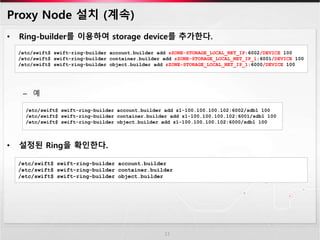 Proxy Node 설치 (계속)
• Ring-builder를 이용하여 storage device를 추가한다.
– 예
• 설정된 Ring을 확인한다.
13
/etc/swift$ swift-ring-builder account.builder add zZONE-STORAGE_LOCAL_NET_IP:6002/DEVICE 100
/etc/swift$ swift-ring-builder container.builder add zZONE-STORAGE_LOCAL_NET_IP_1:6001/DEVICE 100
/etc/swift$ swift-ring-builder object.builder add zZONE-STORAGE_LOCAL_NET_IP_1:6000/DEVICE 100
/etc/swift$ swift-ring-builder account.builder add z1-100.100.100.102:6002/sdb1 100
/etc/swift$ swift-ring-builder container.builder add z1-100.100.100.102:6001/sdb1 100
/etc/swift$ swift-ring-builder object.builder add z1-100.100.100.102:6000/sdb1 100
/etc/swift$ swift-ring-builder account.builder
/etc/swift$ swift-ring-builder container.builder
/etc/swift$ swift-ring-builder object.builder
 