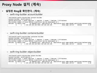 Proxy Node 설치 (계속)
• 설정된 Ring을 확인한다. (계속)
– swift-ring-builder account.builder
– swift-ring-builder container.builder
– swift-ring-builder object.builder
14
/etc/swift$ swift-ring-builder account.builder
account.builder, build version 1
262144 partitions, 1.00000 replicas, 1 regions, 1 zones, 1 devices, 0.00 balance
The minimun number of hours before a partition can be reassigned is 1
Devices: id region zone ip address port replication ip replication port name weight partitions balance meta
0 1 1 100.100.100.102 6002 100.100.100.102 6002 sdb1 100.00 262144 0.00
/etc/swift$ swift-ring-builder container.builder
account.builder, build version 1
262144 partitions, 1.00000 replicas, 1 regions, 1 zones, 1 devices, 0.00 balance
The minimun number of hours before a partition can be reassigned is 1
Devices: id region zone ip address port replication ip replication port name weight partitions balance meta
0 1 1 100.100.100.102 6001 100.100.100.102 6001 sdb1 100.00 262144 0.00
/etc/swift$ swift-ring-builder object.builder
account.builder, build version 1
262144 partitions, 1.00000 replicas, 1 regions, 1 zones, 1 devices, 0.00 balance
The minimun number of hours before a partition can be reassigned is 1
Devices: id region zone ip address port replication ip replication port name weight partitions balance meta
0 1 1 100.100.100.102 6000 100.100.100.102 6000 sdb1 100.00 262144 0.00
 