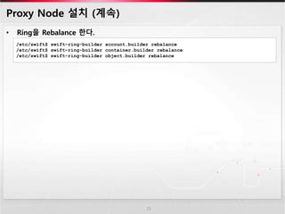 Proxy Node 설치 (계속)
• Ring을 Rebalance 한다.
15
/etc/swift$ swift-ring-builder account.builder rebalance
/etc/swift$ swift-ring-builder container.builder rebalance
/etc/swift$ swift-ring-builder object.builder rebalance
 