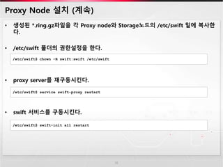 Proxy Node 설치 (계속)
• 생성된 *.ring.gz파일을 각 Proxy node와 Storage노드의 /etc/swift 밑에 복사한
다.
• /etc/swift 폴더의 권한설정을 한다.
• proxy server를 재구동시킨다.
• swift 서비스를 구동시킨다.
16
/etc/swift$ chown -R swift:swift /etc/swift
/etc/swift$ service swift-proxy restart
/etc/swift$ swift-init all restart
 