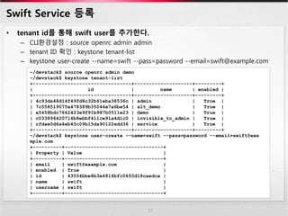 Swift Service 등록
• tenant id를 통해 swift user를 추가한다.
– CLI환경설정 : source openrc admin admin
– tenant ID 확인 : keystone tenant-list
– keystone user-create --name=swift --pass=password --email=swift@example.com
17
~/devstack$ source openrc admin demo
~/devstack$ keystone tenant-list
+----------------------------------+--------------------+---------+
| id | name | enabled |
+----------------------------------+--------------------+---------+
| 4c93da48d14f49fd8c32b61eba38536c | admin | True |
| 7c558519075a478389b35044e7a6be54 | alt_demo | True |
| a5458bdc7642423e9f91b987b0511e23 | demo | True |
| c033896420714b8ebbf411ce91a4d1c0 | invisible_to_admin | True |
| cfdae0d6a4eb45c09b15da90122edd36 | service | True |
+----------------------------------+--------------------+---------+
~/devstack$ keystone user-create --name=swift --pass=password --email=swift@exa
mple.com
+----------+----------------------------------+
| Property | Value |
+----------+----------------------------------+
| email | swift@example.com |
| enabled | True |
| id | 43554bbe8b3e4816bfc0650d18caedca |
| name | swift |
| username | swift |
+----------+----------------------------------+
 