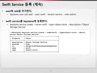 Swift Service 등록 (계속)
• user에 role을 추가한다.
– keystone user-role-add --user=swift --tenant=service --role=admin
• swift service를 keystone에 등록한다.
– keystone service-create --name=swift --type=object-store --description=“Object
Storage Service”
18
~/devstack$ keystone service-create --name=swift --type=object-store --descri
ption=“Object Storage Service”
+-------------+----------------------------------+
| Property | Value |
+-------------+----------------------------------+
| description | Object Storage Service |
| enabled | True |
| id | d3cde13149034d02a2de23d3dee83af1 |
| name | swift |
| type | object-store |
+-------------+----------------------------------+
 