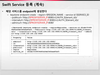 Swift Service 등록 (계속)
• 해당 서비스를 endpoint에 생성한다
– keystone endpoint-create --region=$REGION_NAME --service-id $SERVICE_ID
--publicurl=‘http://$PROXYSERVER_IP:8080/v1/AUTH_$(tenant_id)s’
--internalurl=‘http://$PROXYSERVER_IP:8080/v1/AUTH_$(tenant_id)s’
--adminurl=‘http://$PROXYSERVER_IP:8080’
19
~/devstack$ keystone endpoint-create --region=RegionOne --service-id d3cde131490
34d02a2de23d3aee83af1 --Publicurl=‘http://100.100.100.102:8080/v1/AUTH_$(tenant_
id)s’ --internalurl=‘http://100.100.100.102:8080/v1/AUTH_$(tenant_id)s’ --adminu
rl=‘http://100.100.100.102:8080’
+-------------+---------------------------------------------------+
| Property | Value |
+-------------+---------------------------------------------------+
| adminurl | http://100.100.100.102:8080/ |
| id | 9e3ce428f82b40d38922f242c095982e |
| internalurl | http://100.100.100.102:8080/v1/AUTH_$(tenant_id)s |
| publicurl | http://100.100.100.102:8080/v1/AUTH_$(tenant_id)s |
| region | RegionOne |
| service_id | d3cde13149034d02a2de23d3aee83af1 |
+-------------+---------------------------------------------------+
 