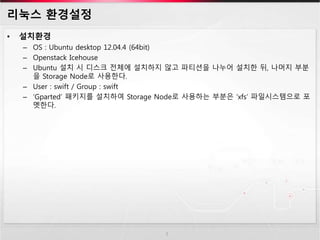 리눅스 환경설정
• 설치환경
– OS : Ubuntu desktop 12.04.4 (64bit)
– Openstack Icehouse
– Ubuntu 설치 시 디스크 전체에 설치하지 않고 파티션을 나누어 설치한 뒤, 나머지 부분
을 Storage Node로 사용한다.
– User : swift / Group : swift
– ‘Gparted’ 패키지를 설치하여 Storage Node로 사용하는 부분은 ‘xfs’ 파일시스템으로 포
멧한다.
5
 