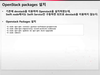 OpenStack packages 설치
• 기존에 devstack을 이용하여 Openstack을 설치하였는데,
Swift node에서는 Swift Service만 구동하면 되므로 devstack을 이용하지 않는다.
• Openstack Packages 설치
7
~$ sudo apt-get install python-software-properties
~$ sudo add-apt-repository cloud-archive:icehouse
~$ sudo apt-get update && apt-get dist-upgrade
~$ sudo reboot
 