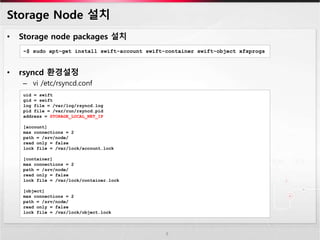 Storage Node 설치
• Storage node packages 설치
• rsyncd 환경설정
– vi /etc/rsyncd.conf
8
~$ sudo apt-get install swift-account swift-container swift-object xfsprogs
uid = swift
gid = swift
log file = /var/log/rsyncd.log
pid file = /var/run/rsyncd.pid
address = STORAGE_LOCAL_NET_IP
[account]
max connections = 2
path = /srv/node/
read only = false
lock file = /var/lock/account.lock
[container]
max connections = 2
path = /srv/node/
read only = false
lock file = /var/lock/container.lock
[object]
max connections = 2
path = /srv/node/
read only = false
lock file = /var/lock/object.lock
 