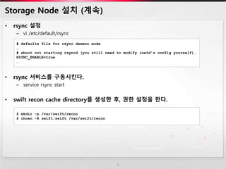 Storage Node 설치 (계속)
• rsync 설정
– vi /etc/default/rsync
• rsync 서비스를 구동시킨다.
– service rsync start
• swift recon cache directory를 생성한 후, 권한 설정을 한다.
9
# defaults file for rsync daemon mode
…
# about not starting rsyncd (you still need to modify inetd’s config yourself).
RSYNC_ENABLE=true
…
$ mkdir -p /var/swift/recon
$ chown -R swift:swift /var/swift/recon
 
