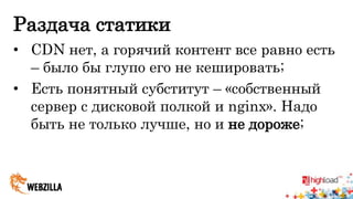 Раздача статики 
• CDN нет, а горячий контент все равно есть 
– было бы глупо его не кешировать; 
• Есть понятный субститут – «собственный 
сервер с дисковой полкой и nginx». Надо 
быть не только лучше, но и не дороже; 
 
