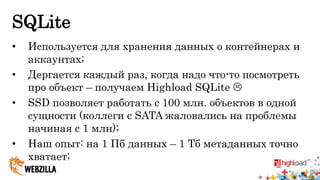 SQLite 
• Используется для хранения данных о контейнерах и 
аккаунтах; 
• Дергается каждый раз, когда надо что-то посмотреть 
про объект – получаем Highload SQLite  
• SSD позволяет работать с 100 млн. объектов в одной 
сущности (коллеги с SATA жаловались на проблемы 
начиная с 1 млн); 
• Наш опыт: на 1 Пб данных – 1 Тб метаданных точно 
хватает; 
 