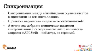 Синхронизация 
• Синхронизация между контейнерами осуществляется 
в один поток на всю инсталляцию; 
• Пришлось переписать и сделать ее многопоточной; 
• А потом еще добавить мониторинг задержки 
синхронизации (посредством большого количества 
запросов к API Swift – небыстро, но терпимо); 
 