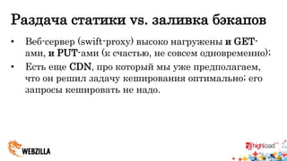 Раздача статики vs. заливка бэкапов 
• Веб-сервер (swift-proxy) высоко нагружены и GET- 
ами, и PUT-ами (к счастью, не совсем одновременно); 
• Есть еще CDN, про который мы уже предполагаем, 
что он решил задачу кеширования оптимально; его 
запросы кешировать не надо. 
 