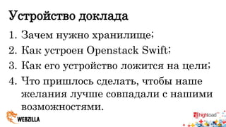 Устройство доклада 
1. Зачем нужно хранилище; 
2. Как устроен Openstack Swift; 
3. Как его устройство ложится на цели; 
4. Что пришлось сделать, чтобы наше 
желания лучше совпадали с нашими 
возможностями. 
 